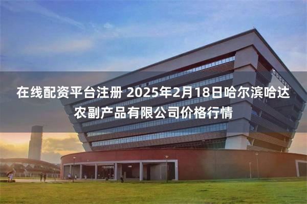 在线配资平台注册 2025年2月18日哈尔滨哈达农副产品有限公司价格行情