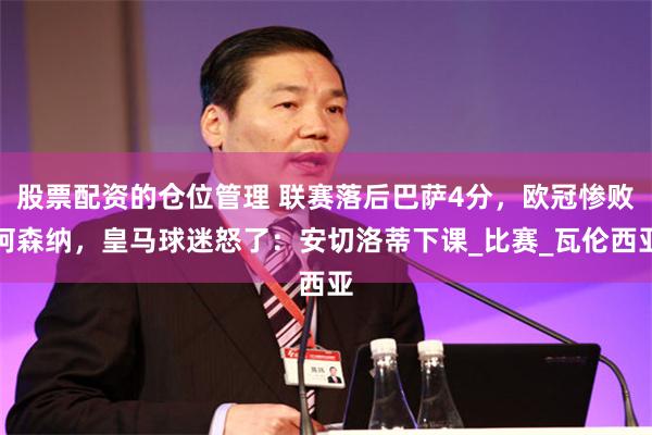 股票配资的仓位管理 联赛落后巴萨4分，欧冠惨败阿森纳，皇马球迷怒了：安切洛蒂下课_比赛_瓦伦西亚