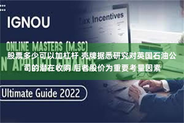 股票多少可以加杠杆 壳牌据悉研究对英国石油公司的潜在收购 后者股价为重要考量因素