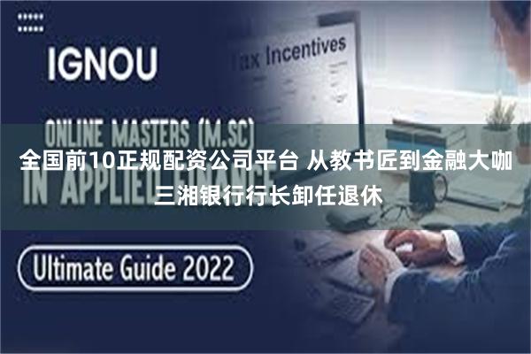 全国前10正规配资公司平台 从教书匠到金融大咖 三湘银行行长卸任退休