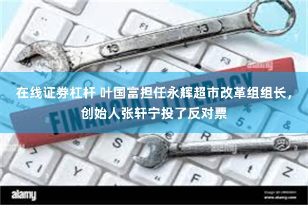 在线证劵杠杆 叶国富担任永辉超市改革组组长，创始人张轩宁投了反对票