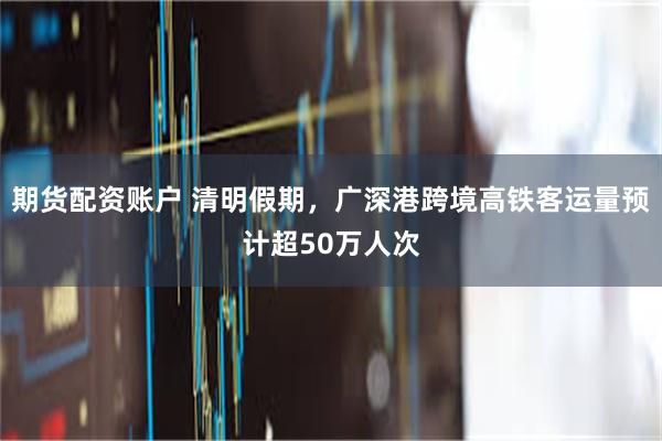 期货配资账户 清明假期，广深港跨境高铁客运量预计超50万人次