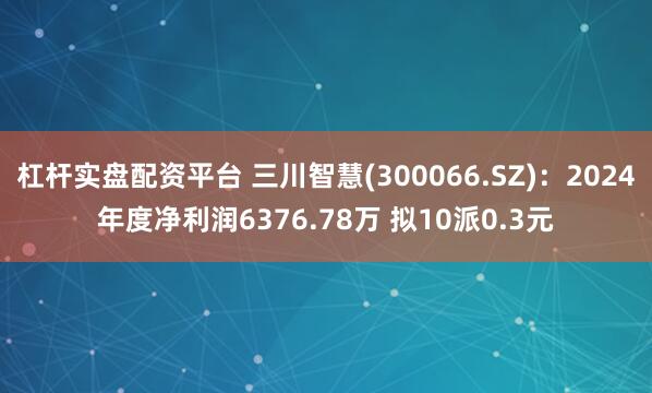 杠杆实盘配资平台 三川智慧(300066.SZ)：2024年度净利润6376.78万 拟10派0.3元