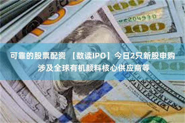 可靠的股票配资 【数读IPO】今日2只新股申购 涉及全球有机颜料核心供应商等