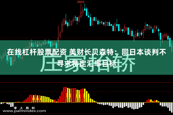 在线杠杆股票配资 美财长贝森特：同日本谈判不寻求特定汇率目标