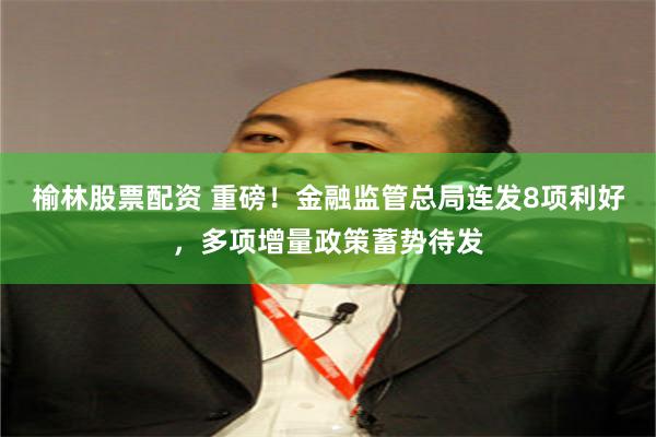 榆林股票配资 重磅！金融监管总局连发8项利好，多项增量政策蓄势待发