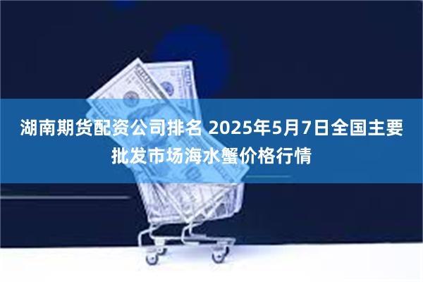 湖南期货配资公司排名 2025年5月7日全国主要批发市场海水蟹价格行情