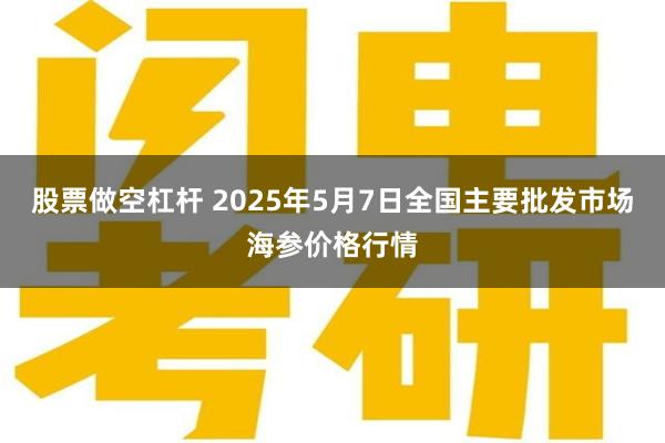 股票做空杠杆 2025年5月7日全国主要批发市场海参价格行情
