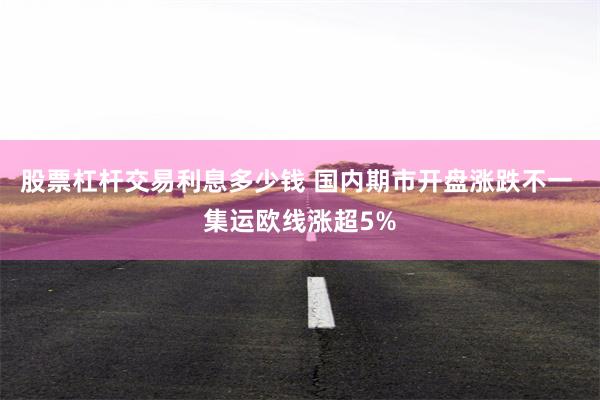 股票杠杆交易利息多少钱 国内期市开盘涨跌不一 集运欧线涨超5%