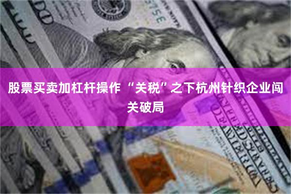 股票买卖加杠杆操作 “关税”之下杭州针织企业闯关破局