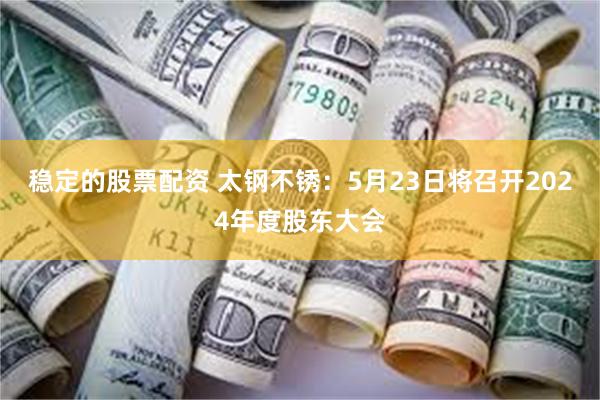 稳定的股票配资 太钢不锈：5月23日将召开2024年度股东大会