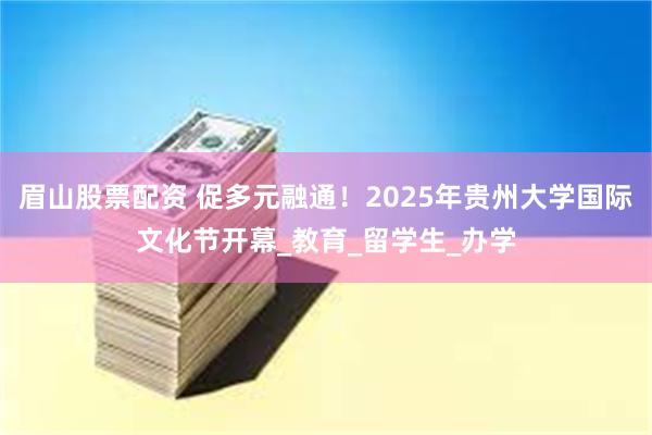 眉山股票配资 促多元融通！2025年贵州大学国际文化节开幕_教育_留学生_办学