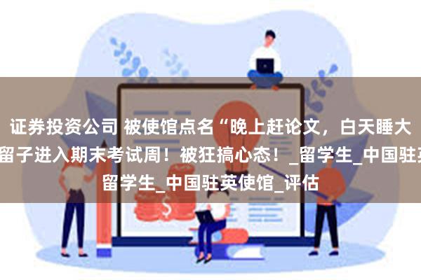 证券投资公司 被使馆点名“晚上赶论文，白天睡大觉” ，英区留子进入期末考试周！被狂搞心态！_留学生_中国驻英使馆_评估
