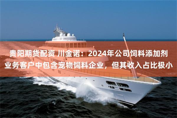 贵阳期货配资 川金诺：2024年公司饲料添加剂业务客户中包含宠物饲料企业，但其收入占比极小