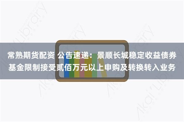 常熟期货配资 公告速递：景顺长城稳定收益债券基金限制接受贰佰万元以上申购及转换转入业务