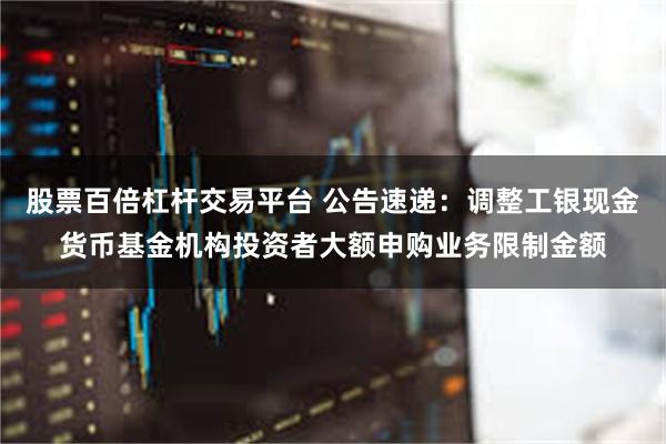 股票百倍杠杆交易平台 公告速递：调整工银现金货币基金机构投资者大额申购业务限制金额