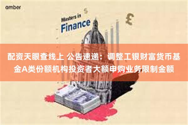 配资天眼查线上 公告速递：调整工银财富货币基金A类份额机构投资者大额申购业务限制金额
