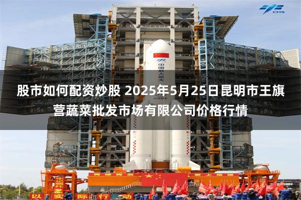 股市如何配资炒股 2025年5月25日昆明市王旗营蔬菜批发市场有限公司价格行情