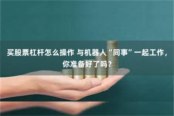 买股票杠杆怎么操作 与机器人“同事”一起工作，你准备好了吗？