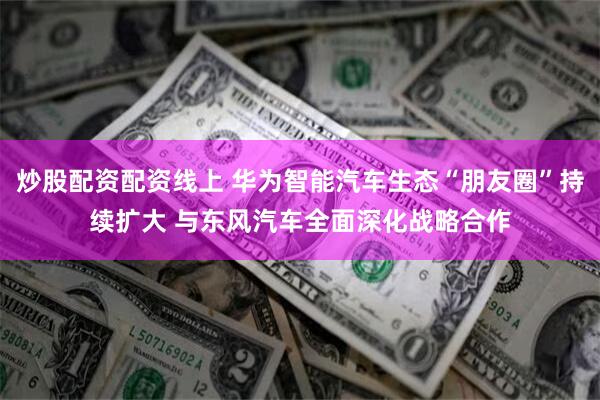 炒股配资配资线上 华为智能汽车生态“朋友圈”持续扩大 与东风汽车全面深化战略合作