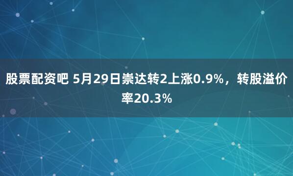 股票配资吧 5月29日崇达转2上涨0.9%，转股溢价率20.3%