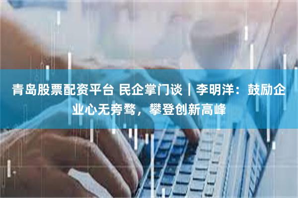 青岛股票配资平台 民企掌门谈｜李明洋：鼓励企业心无旁骛，攀登创新高峰