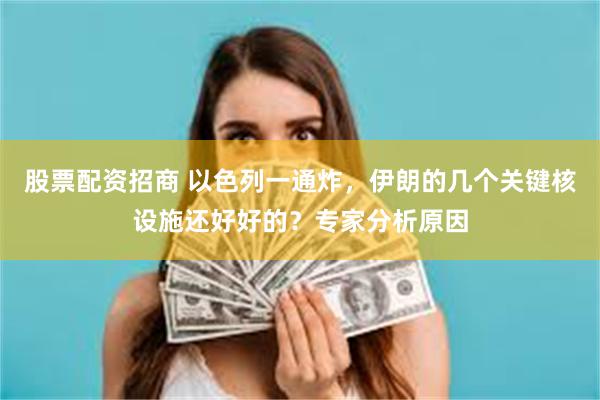 股票配资招商 以色列一通炸，伊朗的几个关键核设施还好好的？专家分析原因