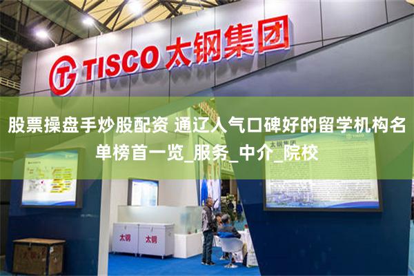 股票操盘手炒股配资 通辽人气口碑好的留学机构名单榜首一览_服务_中介_院校