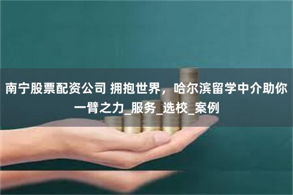 南宁股票配资公司 拥抱世界，哈尔滨留学中介助你一臂之力_服务_选校_案例