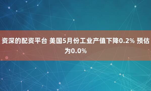资深的配资平台 美国5月份工业产值下降0.2% 预估为0.0%
