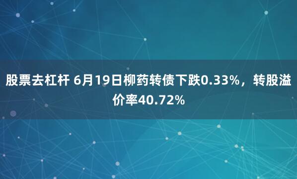 股票去杠杆 6月19日柳药转债下跌0.33%，转股溢价率40.72%