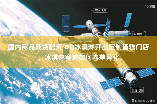 国内商品期货配资 DQ冰淇淋开出定制蛋糕门店，冰淇淋赛道如何卷差异化