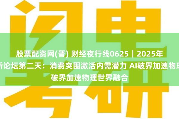 股票配资网(晋) 财经夜行线0625｜2025年夏季达沃斯论坛第二天：消费突围激活内需潜力 AI破界加速物理世界融合